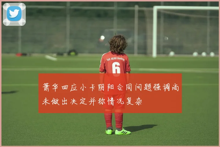 萧华回应小卡阴阳合同问题强调尚未做出决定并称情况复杂