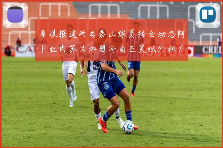 鲁媒报道两名泰山球员转会动态阿卜杜肉苏力加盟河南王昊斌外租广州豹