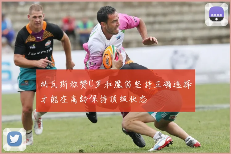 纳瓦斯称赞C罗和魔笛坚持正确选择才能在高龄保持顶级状态