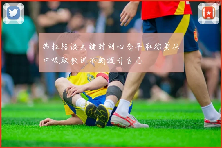 弗拉格谈关键时刻心态平和称要从中吸取教训不断提升自己