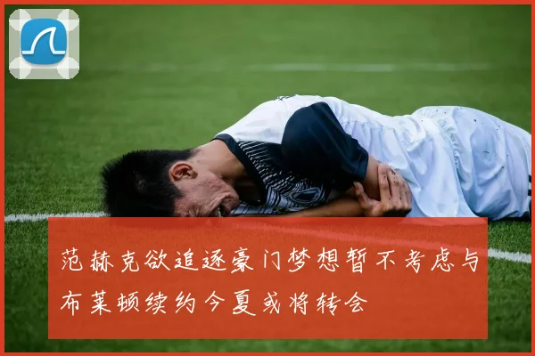 范赫克欲追逐豪门梦想暂不考虑与布莱顿续约今夏或将转会