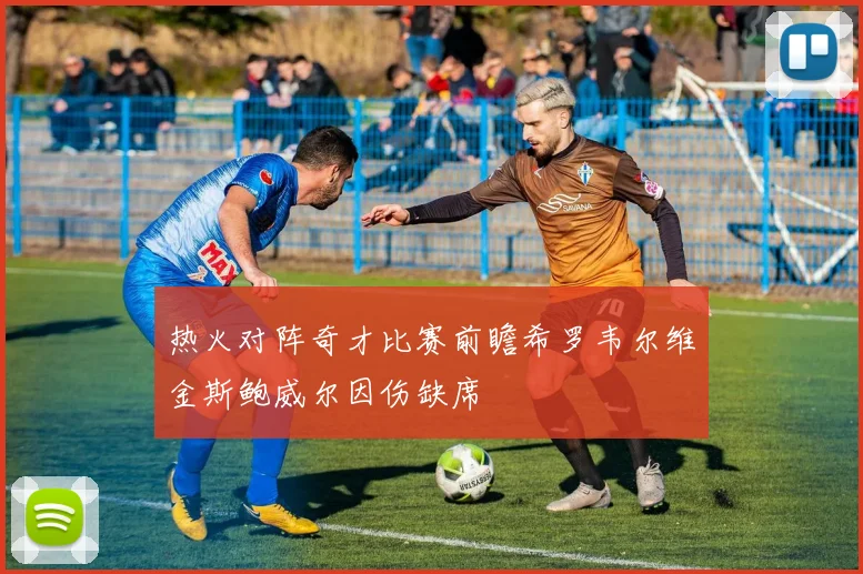 热火对阵奇才比赛前瞻希罗韦尔维金斯鲍威尔因伤缺席