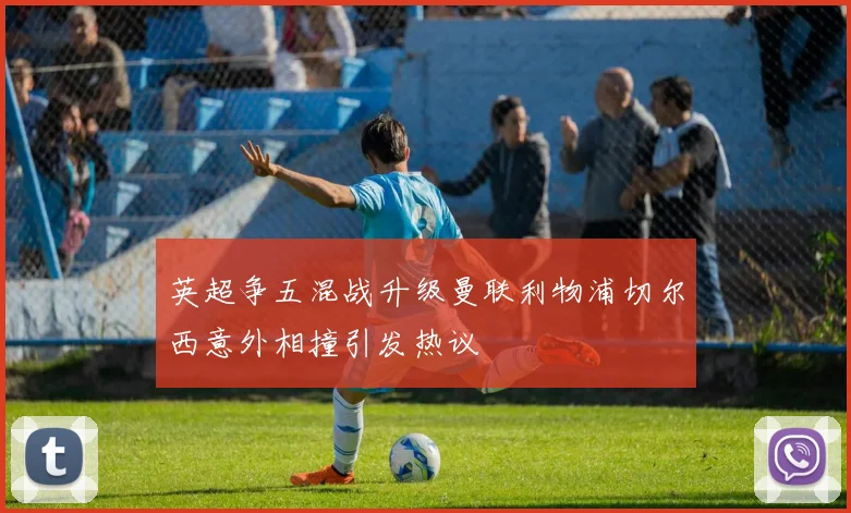 英超争五混战升级曼联利物浦切尔西意外相撞引发热议