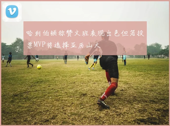 哈利伯顿称赞文班表现出色但若投票MVP将选择亚历山大