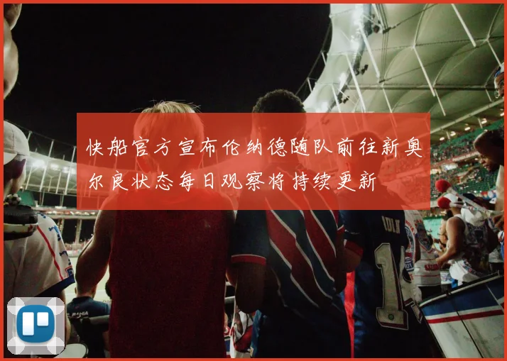 快船官方宣布伦纳德随队前往新奥尔良状态每日观察将持续更新