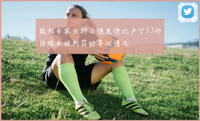 裁判专家分析马德里德比卢宁13秒持球未被判罚的争议情况