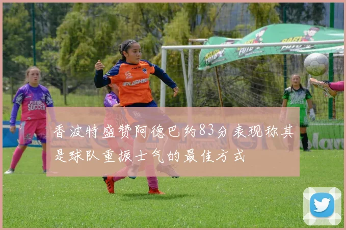 香波特盛赞阿德巴约83分表现称其是球队重振士气的最佳方式
