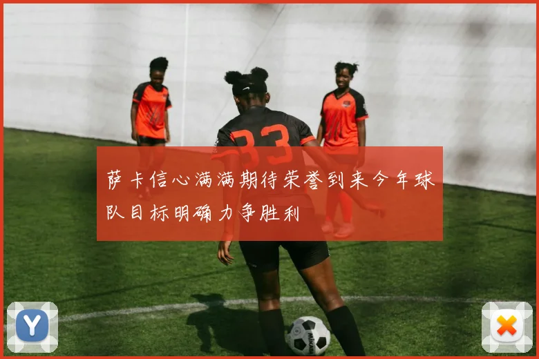 萨卡信心满满期待荣誉到来今年球队目标明确力争胜利