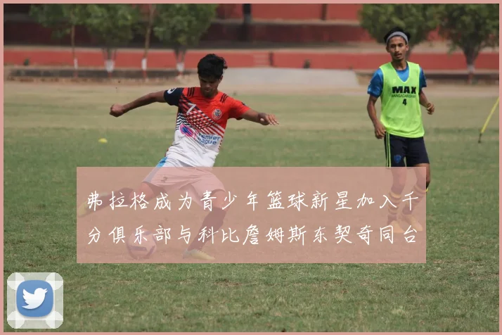 弗拉格成为青少年篮球新星加入千分俱乐部与科比詹姆斯东契奇同台竞技