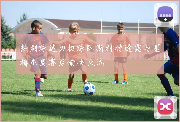 热刺球迷力挺球队斯科特透露与塞梅尼奥赛后愉快交流