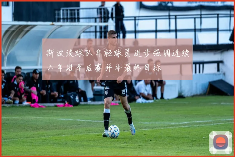 斯波谈球队年轻球员进步强调连续六年进季后赛并非最终目标
