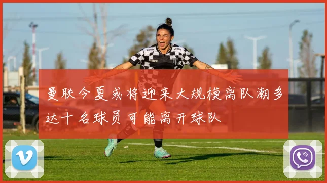 曼联今夏或将迎来大规模离队潮多达十名球员可能离开球队
