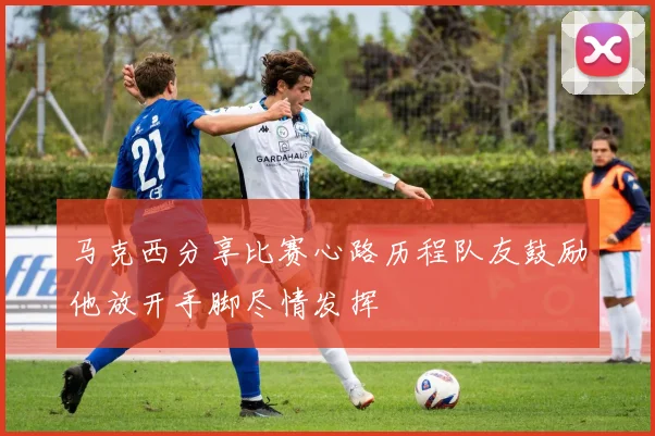 马克西分享比赛心路历程队友鼓励他放开手脚尽情发挥